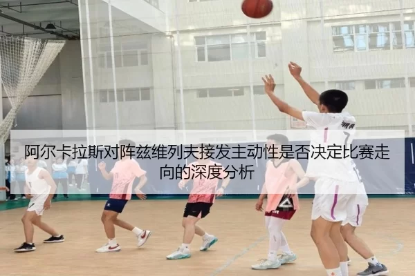 阿尔卡拉斯对阵兹维列夫接发主动性是否决定比赛走向的深度分析