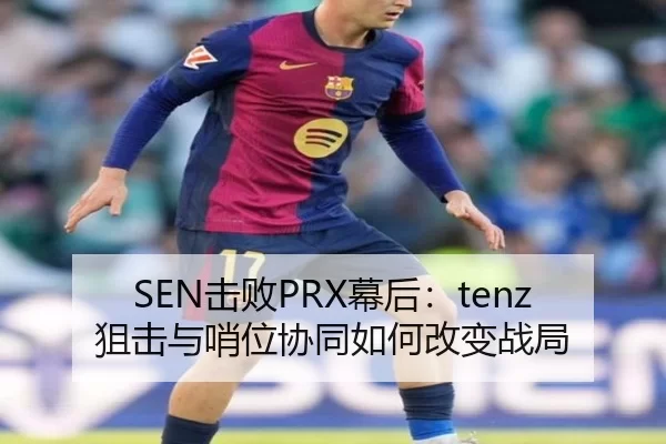 SEN击败PRX幕后：tenz狙击与哨位协同如何改变战局